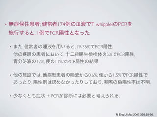 • 無症候性患者; 健常者174例の血液でT whippleiのPCRを
施行すると, 1例でPCR陽性となった
• また, 健常者の唾液を用いると, 19-35%でPCR陽性.
他の疾患の患者において, 十二指腸生検検体の5%でPCR陽性,
胃分泌液の12%, 便の11%でPCR陽性の結果.
• 他の施設では, 他疾患患者の唾液から0.6%, 便から1.5%でPCR陽性で
あったり, 陽性例は認めなかったりしており, 実際の偽陽性率は不明.
• 少なくとも症状 + PCRが診断には必要と考えられる.
N Engl J Med 2007;356:55-66.
 