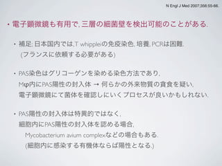 • 電子顕微鏡も有用で, 三層の細菌壁を検出可能のことがある.
• 補足; 日本国内では,T whippleiの免疫染色, 培養, PCRは困難.
(フランスに依頼する必要がある)
• PAS染色はグリコーゲンを染める染色方法であり,
Mφ内にPAS陽性の封入体 → 何らかの外来物質の貪食を疑い,
電子顕微鏡にて菌体を確認しにいくプロセスが良いかもしれない.
• PAS陽性の封入体は特異的ではなく,
細胞内にPAS陽性の封入体を認める場合,
 Mycobacterium avium complexなどの場合もある.
 (細胞内に感染する有機体ならば陽性となる.)
N Engl J Med 2007;356:55-66.
 