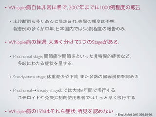 • Whipple病自体非常に稀で, 2007年までに1000例程度の報告.
• 未診断例も多くあると推定され, 実際の頻度は不明.
報告例の多くが中年. 日本国内では5-6例程度の報告のみ.
• Whipple病の経過: 大きく分けて2つのStageがある.
• Prodromal stage; 関節痛や関節炎といった非特異的症状など,
 多岐にわたる症状を呈する.
• Steady-state stage; 体重減少や下痢. また多数の臓器浸潤を認める.
• Prodromal→Steady-stageまでは大体6年間で移行する.
 ステロイドや免疫抑制剤使用患者ではもっと早く移行する.
• Whipple病の15%はそれら症状, 所見を認めない. N Engl J Med 2007;356:55-66.
 