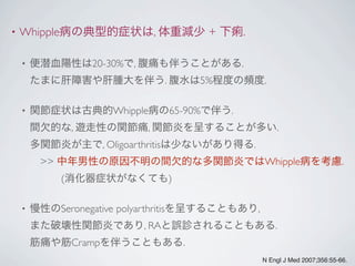 • Whipple病の典型的症状は, 体重減少 + 下痢.
• 便潜血陽性は20-30%で, 腹痛も伴うことがある.
たまに肝障害や肝腫大を伴う. 腹水は5%程度の頻度.
• 関節症状は古典的Whipple病の65-90%で伴う.
間欠的な, 遊走性の関節痛, 関節炎を呈することが多い.
多関節炎が主で, Oligoarthritisは少ないがあり得る.
 >> 中年男性の原因不明の間欠的な多関節炎ではWhipple病を考慮.
   (消化器症状がなくても)
• 慢性のSeronegative polyarthritisを呈することもあり,
また破壊性関節炎であり, RAと誤診されることもある.
筋痛や筋Crampを伴うこともある.
N Engl J Med 2007;356:55-66.
 