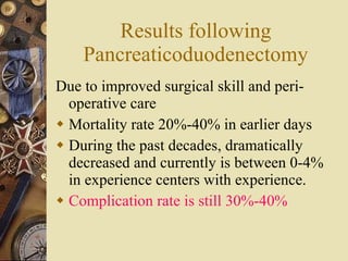 Results following Pancreaticoduodenectomy Due to improved surgical skill and peri-operative care Mortality rate 20%-40% in earlier days  During the past decades, dramatically decreased and currently is between 0-4% in experience centers with experience.  Complication rate is still 30%-40% 