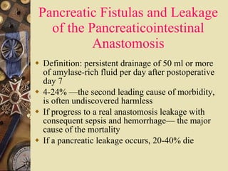 Pancreatic Fistulas and Leakage of the Pancreaticointestinal Anastomosis Definition: persistent drainage of 50 ml or more of amylase-rich fluid per day after postoperative day 7 4-24% —the second leading cause of morbidity, is often undiscovered harmless  If progress to a real anastomosis leakage with consequent sepsis and hemorrhage— the major cause of the mortality  If a pancreatic leakage occurs, 20-40% die 