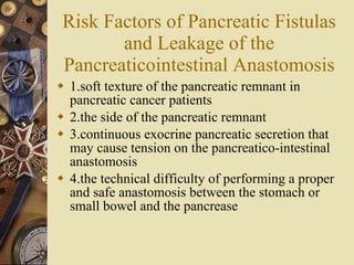 Risk Factors of Pancreatic Fistulas and Leakage of the Pancreaticointestinal Anastomosis 1.soft texture of the pancreatic remnant in pancreatic cancer patients 2.the side of the pancreatic remnant 3.continuous exocrine pancreatic secretion that may cause tension on the pancreatico-intestinal anastomosis 4.the technical difficulty of performing a proper and safe anastomosis between the stomach or small bowel and the pancrease 