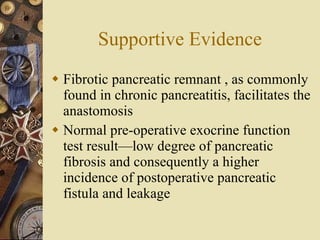 Supportive Evidence Fibrotic pancreatic remnant , as commonly found in chronic pancreatitis, facilitates the anastomosis Normal pre-operative exocrine function test result—low degree of pancreatic fibrosis and consequently a higher incidence of postoperative pancreatic fistula and leakage  