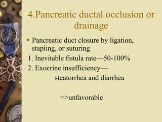 4.Pancreatic ductal occlusion or drainage Pancreatic duct closure by ligation, stapling, or suturing 1. Inevitable fistula rate—50-100% 2. Exocrine insufficiency— steatorrhea and diarrhea =>unfavorable 