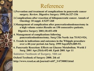 Reference 1.Prevention and treatment of complications in pancreatic cancer surgery. Review. Digestive Surgery 1999;16:327-336 2.Complications after resection of biliopancreatic cancer. Annals of Oncology 10 suppl. 4:S257-260 3.Management of complication after pancreaticoduodenaectomy in a high volume center:Results on 150 consecutive patients.  Digestive Surgery 2001;18:453-458 4. Management of complications following pancreaticoduodenectomy. Surg Clin North Am 75:913-924,  5. Trends in indications and outcomes in the Whipple procedure over a 40-year period.Am Surg. 1999 Sep;65(9):889-93.  6. Pancreatic Resection: Effects on Glucose Metabolism. World J Surg. 2001 Apr;25(4):452-60. Epub 2001 Apr 11 Sabiston Textbook of Surgery, 16th ed   Oxford Textbook of Surgery 2000. 2th ed http://www.rcsed.ac.uk/journal/vol47_3/4730003.html 