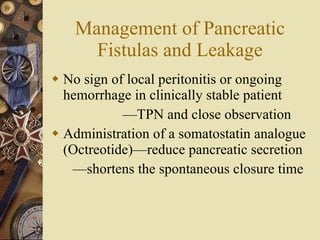 Management of Pancreatic Fistulas and Leakage No sign of local peritonitis or ongoing hemorrhage in clinically stable patient — TPN and close observation Administration of a somatostatin analogue (Octreotide)—reduce pancreatic secretion — shortens the spontaneous closure time  