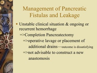 Management of Pancreatic Fistulas and Leakage Unstable clinical situation & ongoing or recurrent hemorrhage =>Completion Pancreatectomy =>operative lavage or placement of  additional drains— outcome is dissatisfying   =>not advisable to construct a new  anastomosis  