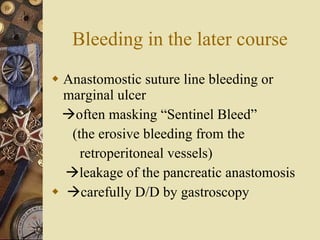 Bleeding in the later course Anastomostic suture line bleeding or marginal ulcer  often masking “Sentinel Bleed”  (the erosive bleeding from the  retroperitoneal vessels)  leakage of the pancreatic anastomosis  carefully D/D by gastroscopy 