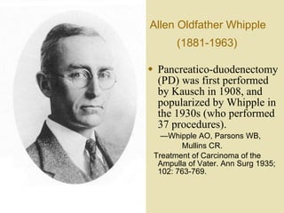 Allen Oldfather Whipple  (1881-1963)   Pancreatico-duodenectomy (PD) was first performed by Kausch in 1908, and popularized by Whipple in the 1930s (who performed 37 procedures).  — Whipple AO, Parsons WB,  Mullins CR.  Treatment of Carcinoma of the Ampulla of Vater. Ann Surg 1935; 102: 763-769. 