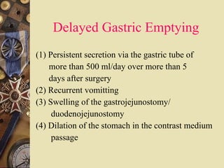 Delayed Gastric Emptying (1) Persistent secretion via the gastric tube of  more than 500 ml/day over more than 5  days after surgery (2) Recurrent vomitting  (3) Swelling of the gastrojejunostomy/ duodenojejunostomy (4) Dilation of the stomach in the contrast medium  passage 