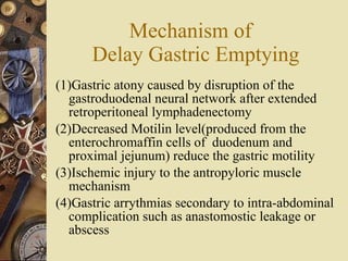 Mechanism of  Delay Gastric Emptying (1)Gastric atony caused by disruption of the gastroduodenal neural network after extended retroperitoneal lymphadenectomy (2)Decreased Motilin level(produced from the enterochromaffin cells of  duodenum and proximal jejunum) reduce the gastric motility (3)Ischemic injury to the antropyloric muscle mechanism (4)Gastric arrythmias secondary to intra-abdominal complication such as anastomostic leakage or abscess 