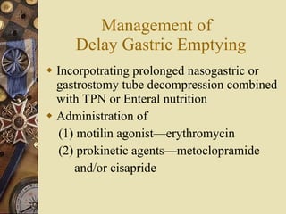 Management of  Delay Gastric Emptying Incorpotrating prolonged nasogastric or gastrostomy tube decompression combined with TPN or Enteral nutrition Administration of  (1) motilin agonist—erythromycin (2) prokinetic agents—metoclopramide  and/or cisapride  