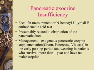 Pancreatic exocrine Insufficiency Fecal fat measurement or N-benzoyl-L-tyrosil-P-aminobenzoic acid test Presumably related to obstruction of the pancreatic duct Management—exogenous pancreatic enzyme supplementation(Creon, Pancrease, Viokase) in the early post-op period and weaning in patients who survival more than 1 year and have no malabsorption  