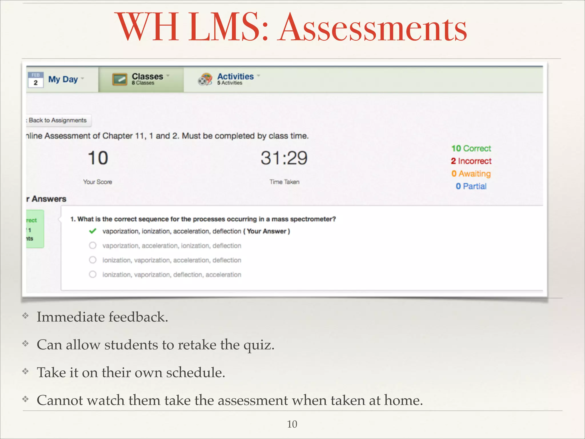 WH LMS: Assessments

❖

Immediate feedback. !

❖

Can allow students to retake the quiz.!

❖

Take it on their own schedule. !

❖

Cannot watch them take the assessment when taken at home.
10

 