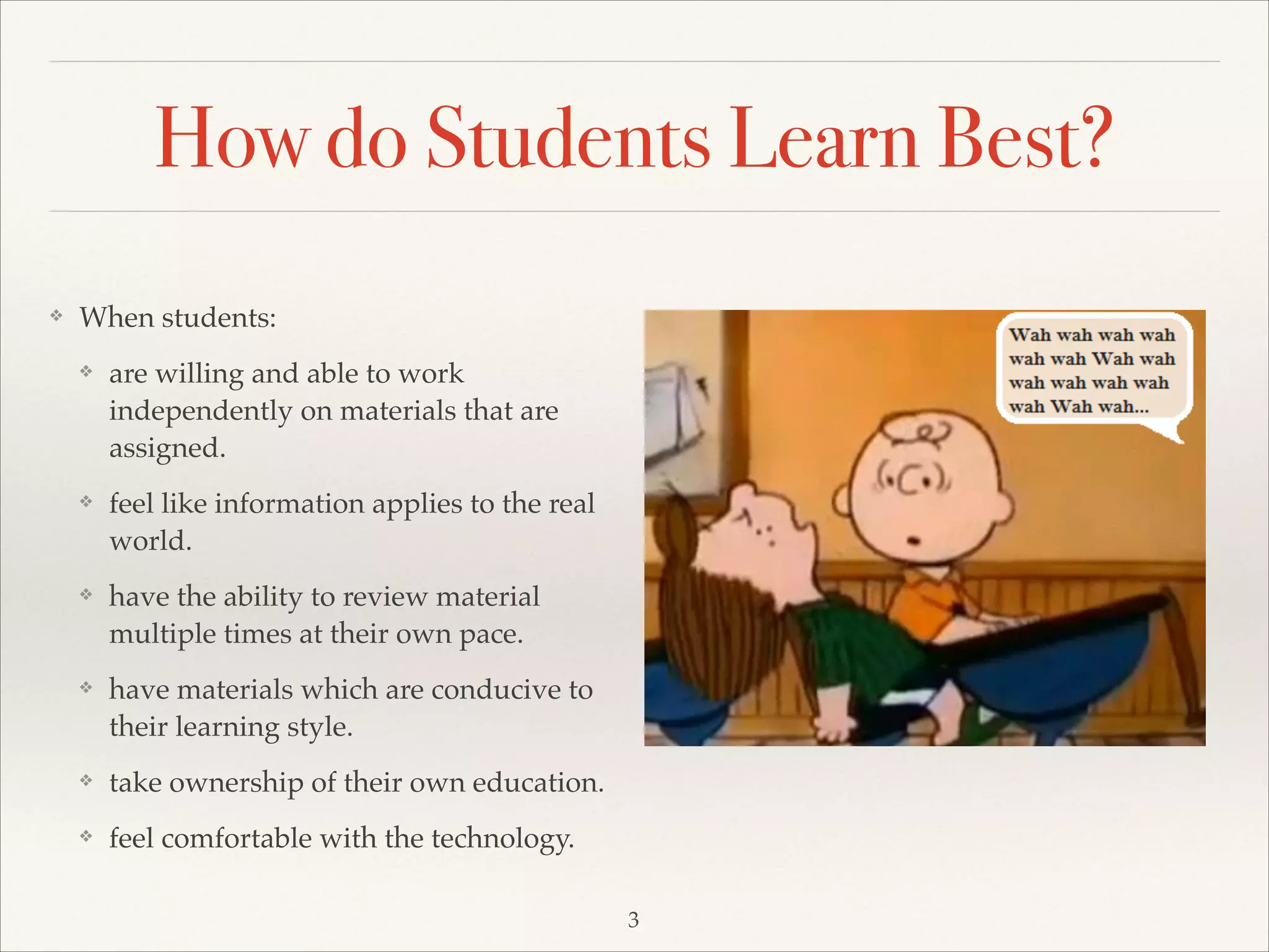 How do Students Learn Best?
❖

When students:!
❖

are willing and able to work
independently on materials that are
assigned.!

❖

feel like information applies to the real
world. !

❖

have the ability to review material
multiple times at their own pace. !

❖

have materials which are conducive to
their learning style. !

❖

take ownership of their own education.!

❖

feel comfortable with the technology.
3

 