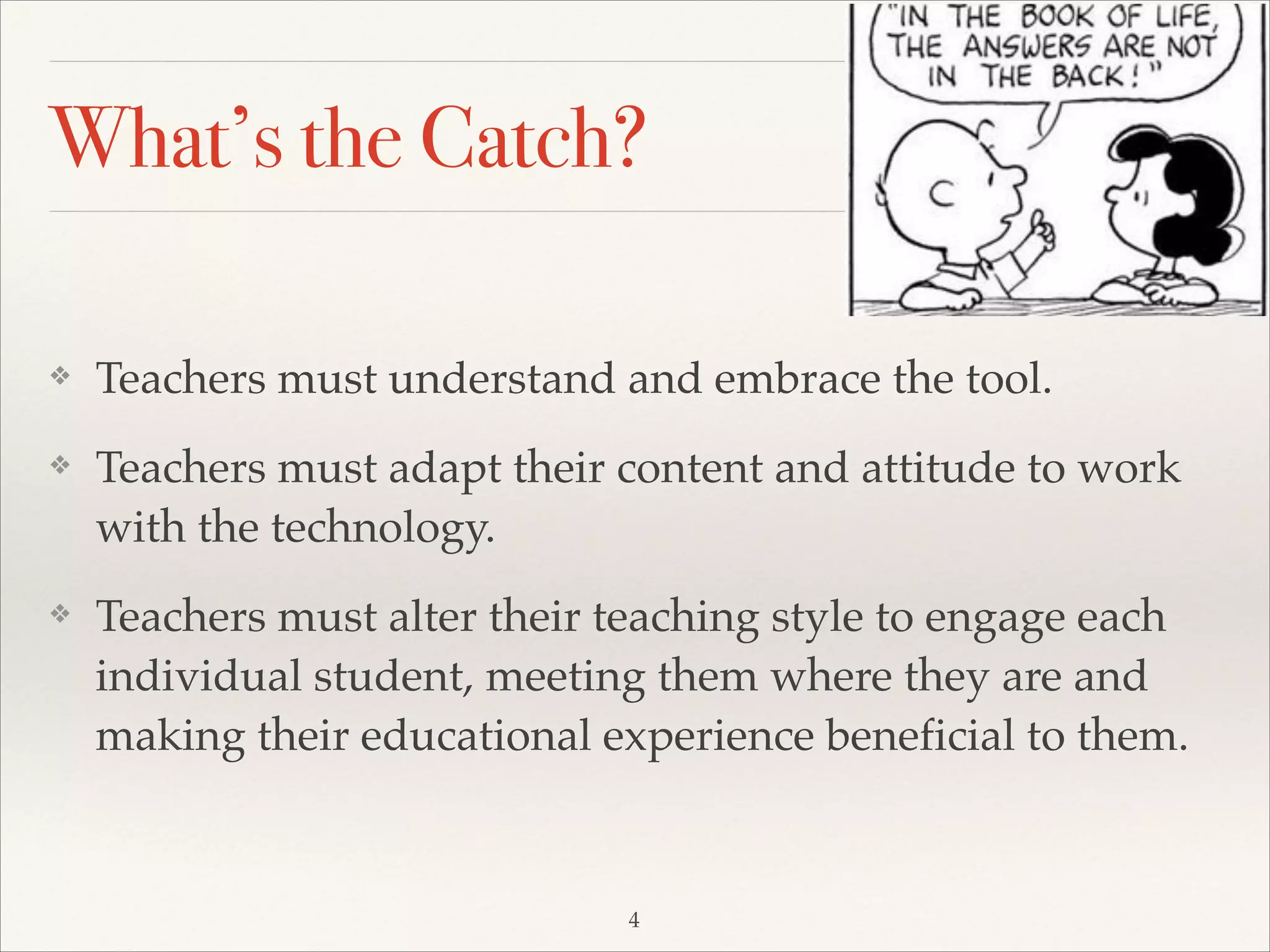 What’s the Catch?
❖

Teachers must understand and embrace the tool. !

❖

Teachers must adapt their content and attitude to work
with the technology.!

❖

Teachers must alter their teaching style to engage each
individual student, meeting them where they are and
making their educational experience beneficial to them.

4

 