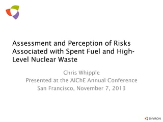 Assessment and Perception of Risks
Associated with Spent Fuel and HighLevel Nuclear Waste
Chris Whipple
Presented at the AIChE Annual Conference
San Francisco, November 7, 2013

 