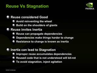 Reuse Vs Stagnation

         Reuse considered Good
                      Avoid reinventing the wheel
                      Build on the shoulders of giants
         Reuse invites Inertia
                      Reuse can propagate dependencies
                      Dependencies make things harder to change
                      Resistance to change is known as inertia


         Inertia can lead to Stagnation
                      Improper reuse accumulates dependencies
                      Reused code that is not understood will bit-rot
                      To avoid stagnation, inject agitation

NVIDIA Confidential
 