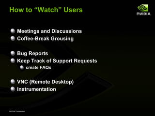 How to “Watch” Users


         Meetings and Discussions
         Coffee-Break Grousing

         Bug Reports
         Keep Track of Support Requests
                      create FAQs


         VNC (Remote Desktop)
         Instrumentation



NVIDIA Confidential
 