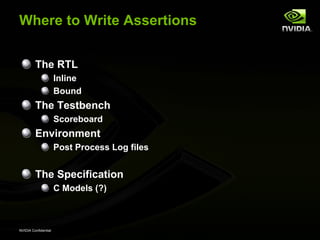 Where to Write Assertions


         The RTL
                      Inline
                      Bound
         The Testbench
                      Scoreboard
         Environment
                      Post Process Log files


         The Specification
                      C Models (?)



NVIDIA Confidential
 