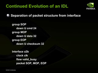 Continued Evolution of an IDL

         Separation of packet structure from interface

           group SOP
              down U cmd 24
           group MOP
              down U data 32
           group EOP
              down U checksum 32

           Interface a2b
               clock clk
               flow valid_busy
               packet SOP, MOP, EOP

NVIDIA Confidential
 