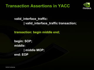 Transaction Assertions in YACC


                 valid_interface_traffic:
                        | valid_interface_traffic transaction;

                 transaction: begin middle end;

                 begin: SOP;
                 middle:
                       | middle MOP;
                 end: EOP


NVIDIA Confidential
 
