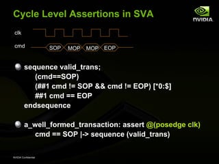 Cycle Level Assertions in SVA
 clk

 cmd                  SOP   MOP   MOP EOP


         sequence valid_trans;
            (cmd==SOP)
            (##1 cmd != SOP && cmd != EOP) [*0:$]
            ##1 cmd == EOP
         endsequence

         a_well_formed_transaction: assert @(posedge clk)
           cmd == SOP |-> sequence (valid_trans)

NVIDIA Confidential
 