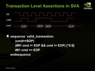 Transaction Level Assertions in SVA
 clk

 valid

 cmd                  SOP   MOP   MOP        EOP



         sequence valid_transaction;
            (cmd==SOP)
            (##1 cmd != SOP && cmd != EOP) [*0:$]
            ##1 cmd == EOP
         endsequence



NVIDIA Confidential
 