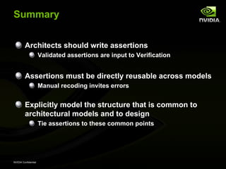 Summary


         Architects should write assertions
                      Validated assertions are input to Verification


         Assertions must be directly reusable across models
                      Manual recoding invites errors


         Explicitly model the structure that is common to
         architectural models and to design
                      Tie assertions to these common points




NVIDIA Confidential
 