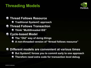 Threading Models


         Thread Follows Resource
                      Traditional SystemC approach
         Thread Follows Transaction
                      Think “Multithreaded ISS”
         Cycle-based Model
                      The “Old” way of doing things
                      A non-threaded version of “thread follows resource”


         Different models are convenient at various times
                      But SystemC forces you to commit early to one approach
                      Therefore need extra code for transaction level debug


NVIDIA Confidential
 