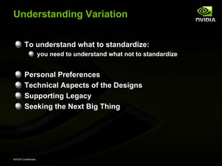 Understanding Variation


         To understand what to standardize:
                      you need to understand what not to standardize


         Personal Preferences
         Technical Aspects of the Designs
         Supporting Legacy
         Seeking the Next Big Thing




NVIDIA Confidential
 