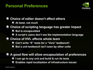 Personal Preferences


         Choice of editor doesn’t affect others
                      At least, not much
         Choice of scripting language has greater impact
                      But is encapsulated
                      A script’s users don’t see the implementation language
         Choice of HVL affects whole team
                      Can’t write “E” tests for a “Vera” testbench!
                      But a unit testbench isn’t seen by other units


         A good flow will allow encapsulation of preferences
                      I can go to any unit and build & run its tests
                      Enables rapid localization of infrastructure issues
NVIDIA Confidential
 
