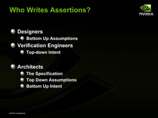 Who Writes Assertions?


         Designers
                      Bottom Up Assumptions
         Verification Engineers
                      Top-down Intent


         Architects
                      The Specification
                      Top Down Assumptions
                      Bottom Up Intent




NVIDIA Confidential
 