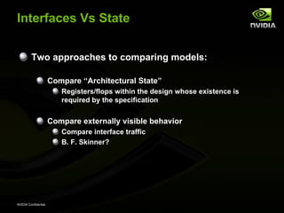 Interfaces Vs State


         Two approaches to comparing models:

                      Compare “Architectural State”
                         Registers/flops within the design whose existence is
                         required by the specification


                      Compare externally visible behavior
                         Compare interface traffic
                         B. F. Skinner?




NVIDIA Confidential
 
