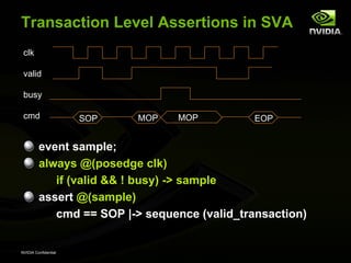 Transaction Level Assertions in SVA
 clk

 valid

 busy

 cmd                  SOP   MOP   MOP         EOP


         event sample;
         always @(posedge clk)
            if (valid && ! busy) -> sample
         assert @(sample)
            cmd == SOP |-> sequence (valid_transaction)


NVIDIA Confidential
 