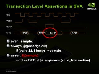Transaction Level Assertions in SVA
 clk

 valid

 busy

 cmd                  SOP   MOP   MOP        EOP


         event sample;
         always @(posedge clk)
            if (valid && ! busy) -> sample
         assert @(sample)
            cmd == BEGIN |-> sequence (valid_transaction)


NVIDIA Confidential
 