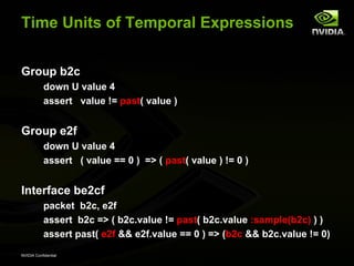 Time Units of Temporal Expressions


Group b2c
           down U value 4
           assert value != past( value )


Group e2f
           down U value 4
           assert ( value == 0 ) => ( past( value ) != 0 )


Interface be2cf
           packet b2c, e2f
           assert b2c => ( b2c.value != past( b2c.value :sample(b2c) ) )
           assert past( e2f && e2f.value == 0 ) => (b2c && b2c.value != 0)
NVIDIA Confidential
 