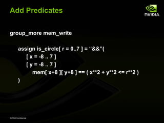 Add Predicates


group_more mem_write

         assign is_circle[ r = 0..7 ] = “&&”(
            [ x = -8 .. 7 ]
            [ y = -8 .. 7 ]
               mem[ x+8 ][ y+8 ] == ( x**2 + y**2 <= r**2 )
         )




NVIDIA Confidential
 