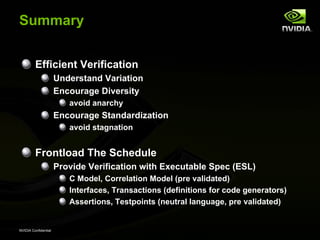 Summary


         Efficient Verification
                      Understand Variation
                      Encourage Diversity
                         avoid anarchy
                      Encourage Standardization
                         avoid stagnation


         Frontload The Schedule
                      Provide Verification with Executable Spec (ESL)
                         C Model, Correlation Model (pre validated)
                         Interfaces, Transactions (definitions for code generators)
                         Assertions, Testpoints (neutral language, pre validated)


NVIDIA Confidential
 