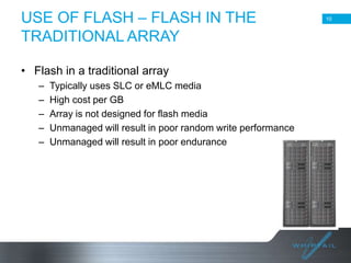 USE OF FLASH – FLASH IN THE
TRADITIONAL ARRAY

10

• Flash in a traditional array
–
–
–
–
–

Typically uses SLC or eMLC media
High cost per GB
Array is not designed for flash media
Unmanaged will result in poor random write performance
Unmanaged will result in poor endurance

10

 