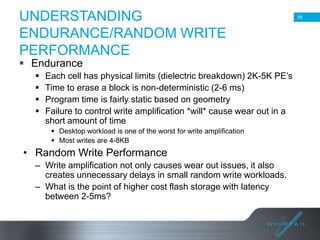 UNDERSTANDING
ENDURANCE/RANDOM WRITE
PERFORMANCE

16

 Endurance





Each cell has physical limits (dielectric breakdown) 2K-5K PE’s
Time to erase a block is non-deterministic (2-6 ms)
Program time is fairly static based on geometry
Failure to control write amplification *will* cause wear out in a
short amount of time
 Desktop workload is one of the worst for write amplification
 Most writes are 4-8KB

• Random Write Performance
– Write amplification not only causes wear out issues, it also
creates unnecessary delays in small random write workloads.
– What is the point of higher cost flash storage with latency
between 2-5ms?

16

 