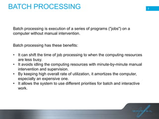 BATCH PROCESSING
Batch processing is execution of a series of programs ("jobs") on a
computer without manual intervention.
Batch processing has these benefits:

• It can shift the time of job processing to when the computing resources
are less busy.
• It avoids idling the computing resources with minute-by-minute manual
intervention and supervision.
• By keeping high overall rate of utilization, it amortizes the computer,
especially an expensive one.
• It allows the system to use different priorities for batch and interactive
work.

3

 