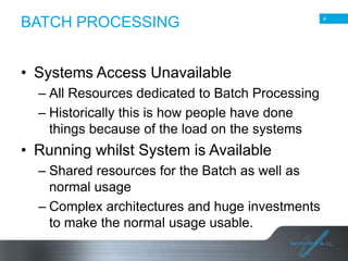 BATCH PROCESSING
• Systems Access Unavailable
– All Resources dedicated to Batch Processing
– Historically this is how people have done
things because of the load on the systems

• Running whilst System is Available
– Shared resources for the Batch as well as
normal usage
– Complex architectures and huge investments
to make the normal usage usable.

4

 