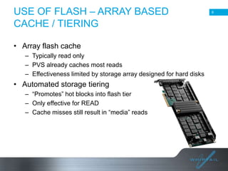 USE OF FLASH – ARRAY BASED
CACHE / TIERING

9

• Array flash cache
– Typically read only
– PVS already caches most reads
– Effectiveness limited by storage array designed for hard disks

• Automated storage tiering
– “Promotes” hot blocks into flash tier
– Only effective for READ
– Cache misses still result in “media” reads

9

 