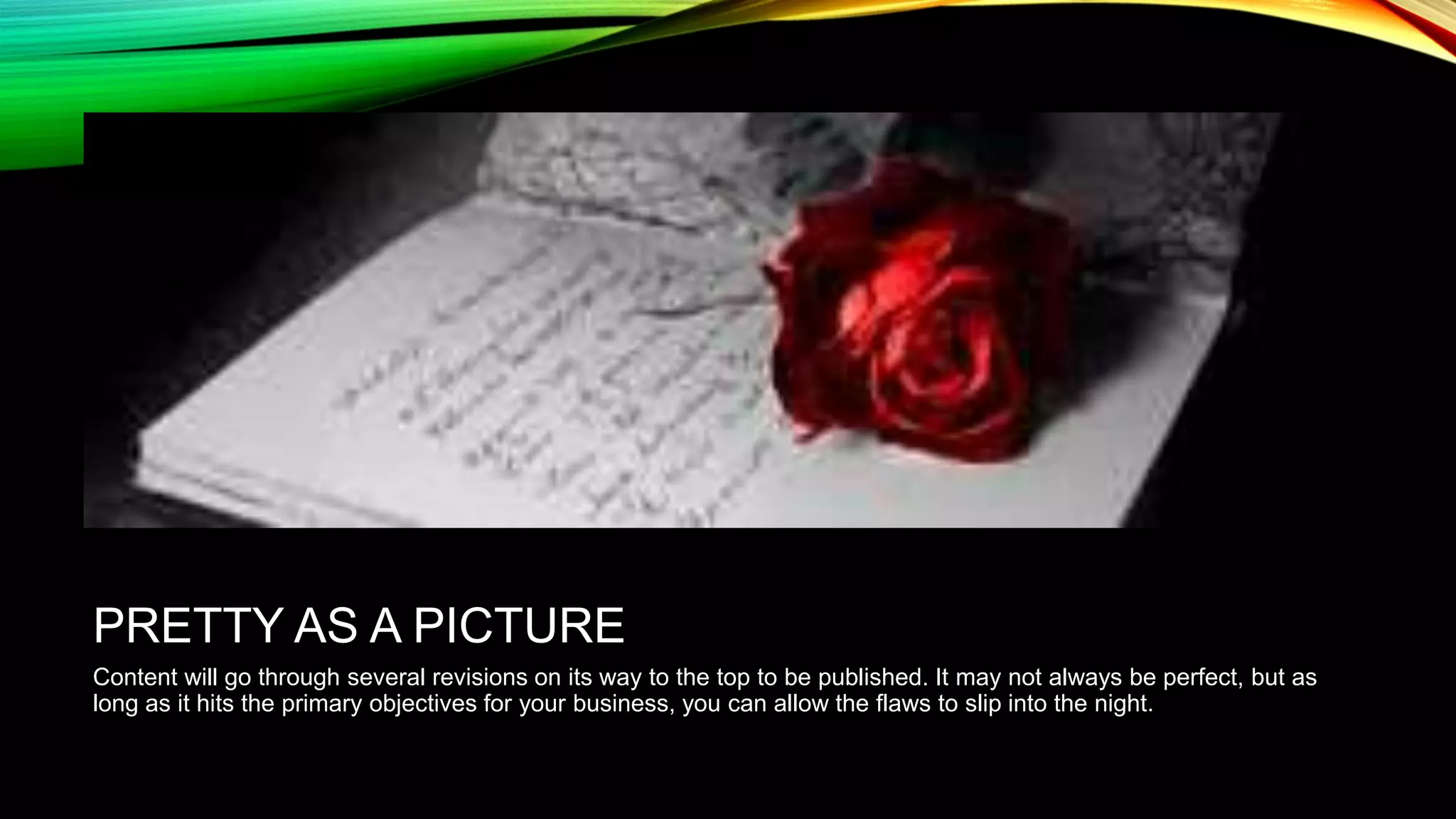 PRETTY AS A PICTURE
Content will go through several revisions on its way to the top to be published. It may not always be perfect, but as
long as it hits the primary objectives for your business, you can allow the flaws to slip into the night.

 
