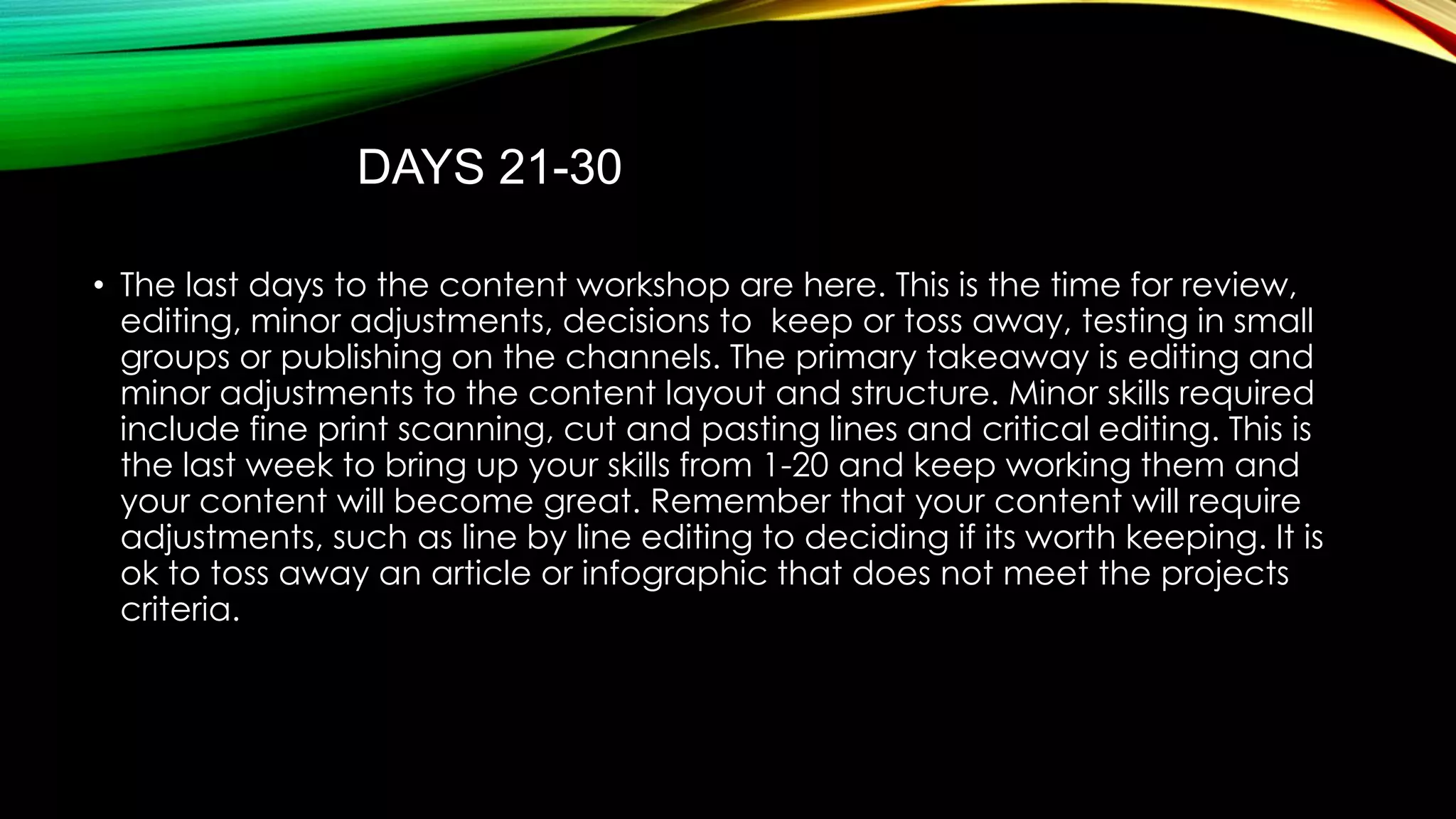 DAYS 21-30
• The last days to the content workshop are here. This is the time for review,
editing, minor adjustments, decisions to keep or toss away, testing in small
groups or publishing on the channels. The primary takeaway is editing and
minor adjustments to the content layout and structure. Minor skills required
include fine print scanning, cut and pasting lines and critical editing. This is
the last week to bring up your skills from 1-20 and keep working them and
your content will become great. Remember that your content will require
adjustments, such as line by line editing to deciding if its worth keeping. It is
ok to toss away an article or infographic that does not meet the projects
criteria.

 