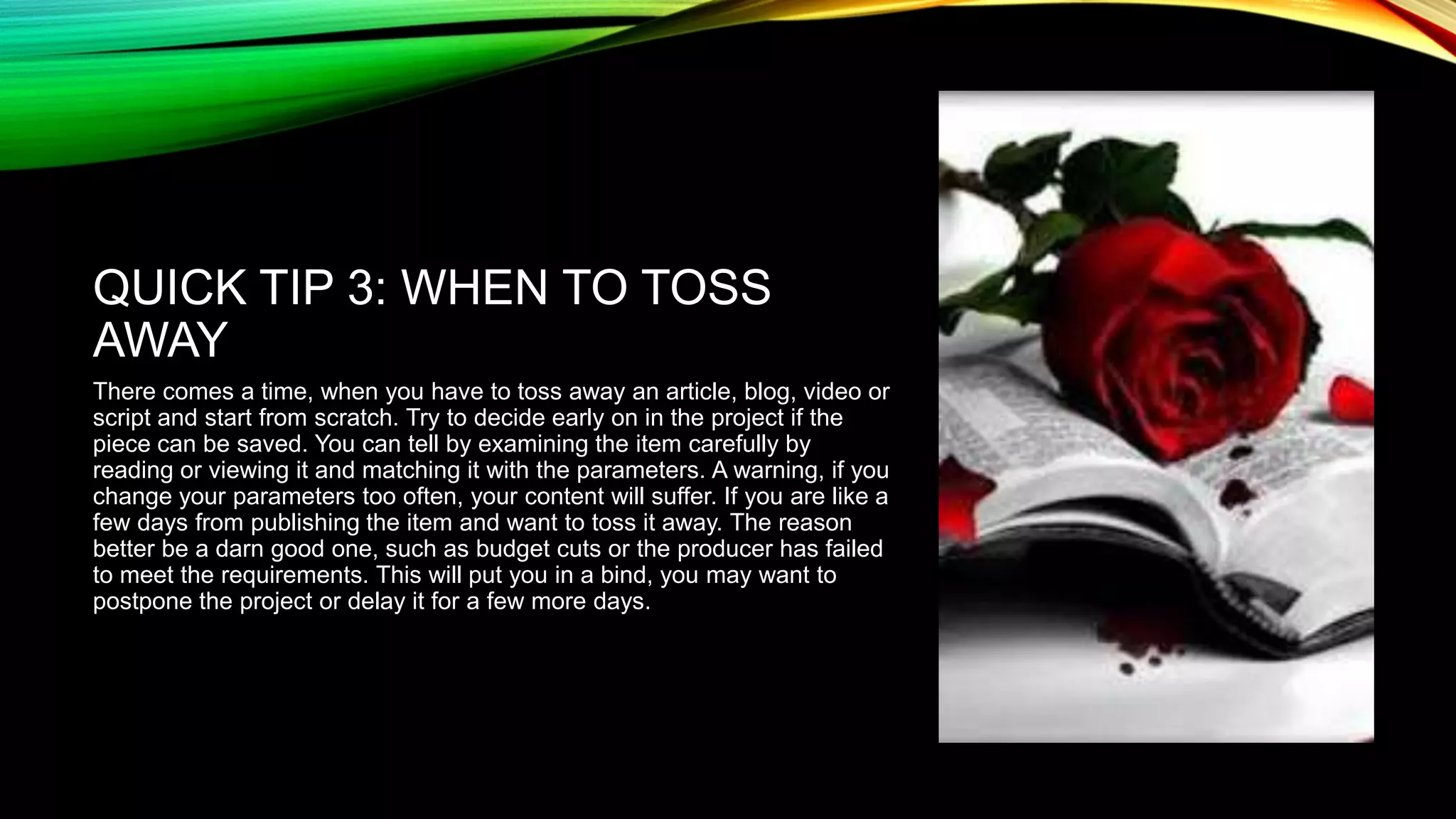 QUICK TIP 3: WHEN TO TOSS
AWAY
There comes a time, when you have to toss away an article, blog, video or
script and start from scratch. Try to decide early on in the project if the
piece can be saved. You can tell by examining the item carefully by
reading or viewing it and matching it with the parameters. A warning, if you
change your parameters too often, your content will suffer. If you are like a
few days from publishing the item and want to toss it away. The reason
better be a darn good one, such as budget cuts or the producer has failed
to meet the requirements. This will put you in a bind, you may want to
postpone the project or delay it for a few more days.

 