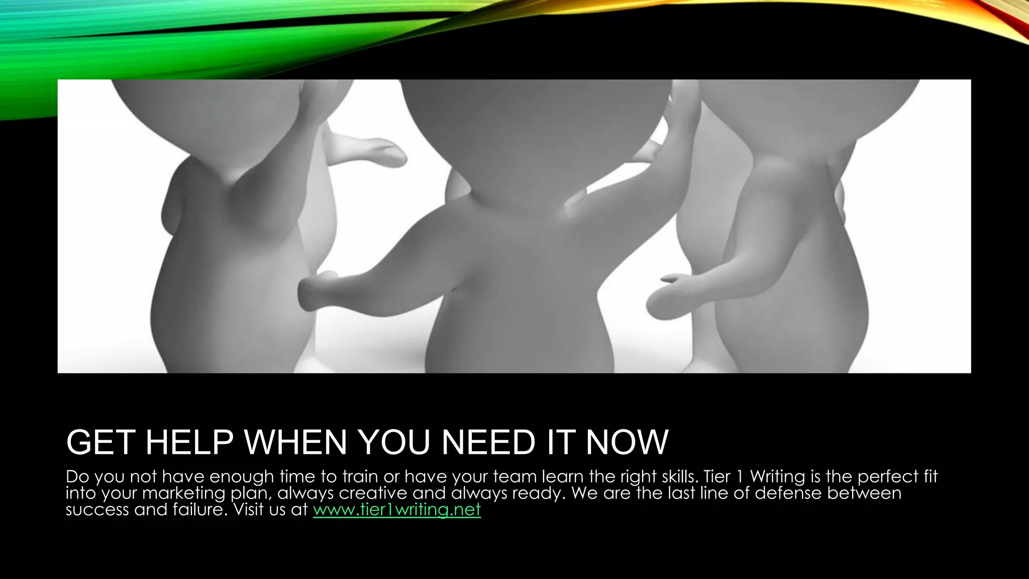 GET HELP WHEN YOU NEED IT NOW
Do you not have enough time to train or have your team learn the right skills. Tier 1 Writing is the perfect fit
into your marketing plan, always creative and always ready. We are the last line of defense between
success and failure. Visit us at www.tier1writing.net

 
