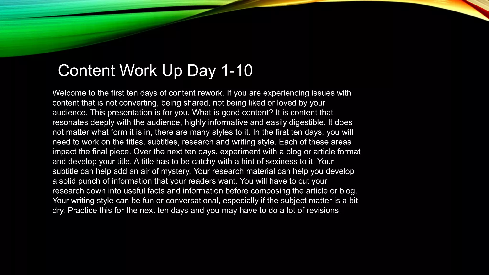 Content Work Up Day 1-10
Welcome to the first ten days of content rework. If you are experiencing issues with
content that is not converting, being shared, not being liked or loved by your
audience. This presentation is for you. What is good content? It is content that
resonates deeply with the audience, highly informative and easily digestible. It does
not matter what form it is in, there are many styles to it. In the first ten days, you will
need to work on the titles, subtitles, research and writing style. Each of these areas
impact the final piece. Over the next ten days, experiment with a blog or article format
and develop your title. A title has to be catchy with a hint of sexiness to it. Your
subtitle can help add an air of mystery. Your research material can help you develop
a solid punch of information that your readers want. You will have to cut your
research down into useful facts and information before composing the article or blog.
Your writing style can be fun or conversational, especially if the subject matter is a bit
dry. Practice this for the next ten days and you may have to do a lot of revisions.

 